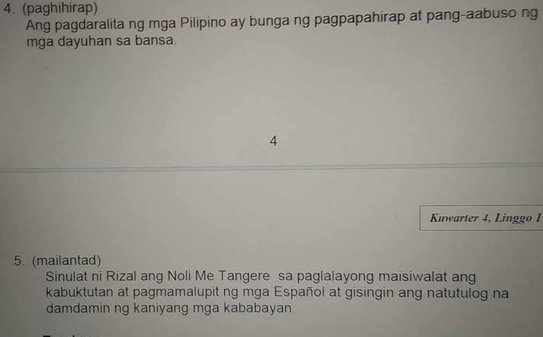 (paghihirap) 
Ang pagdaralita ng mga Pilipino ay bunga ng pagpapahirap at pang-aabuso ng 
mga dayuhan sa bansa. 
4 
Kuwarter 4, Linggo 1 
5. (mailantad) 
Sinulat ni Rizal ang Noli Me Tangere sa paglalayong maisiwalat ang 
kabuktutan at pagmamalupit ng mga Español at gisingin ang natutulog na 
damdamin ng kaniyang mga kababayan.