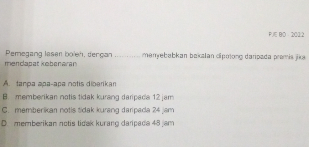 PJE BO - 2022
Pemegang lesen boleh, dengan _menyebabkan bekalan dipotong daripada premis jika
mendapat kebenaran
A. tanpa apa-apa notis diberikan
B. memberikan notis tidak kurang daripada 12 jam
C. memberikan notis tidak kurang daripada 24 jam
D. memberikan notis tidak kurang daripada 48 jam