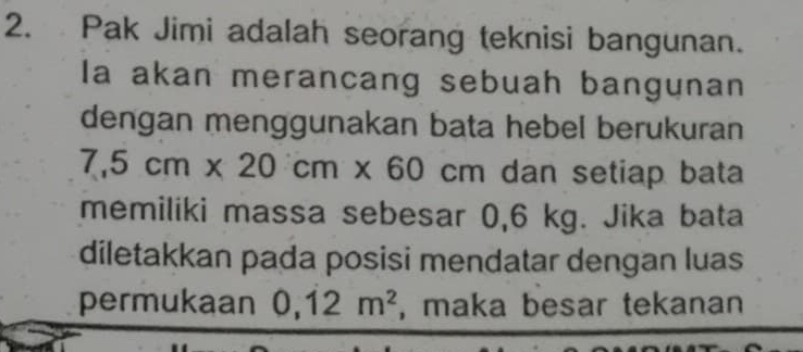 Pak Jimi adalah seorang teknisi bangunan. 
Ia akan merancang sebuah bangunan 
dengan menggunakan bata hebel berukuran
7,5cm* 20cm* 60cm dan setiap bata 
memiliki massa sebesar 0,6 kg. Jika bata 
diletakkan pada posisi mendatar dengan luas 
permukaan 0,12m^2 , maka besar tekanan