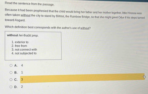 Read the sentence from the passage.
Because it had been prophesied that the child would bring her father and her mother together, little Hnossa was
often taken without the city to stand by Bifröst, the Rainbow Bridge, so that she might greet Odur if his steps turned
toward Asgard.
Which definition best corresponds with the author's use of without?
without /wi-thaût/ prep.
1. exterior to
2. free from
3. not connect with
4. not subjected to
A. 4
B. 1
C. 3
D. 2