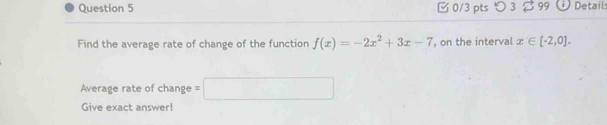 □0/3 pts つ3 B99 Details 
Find the average rate of change of the function f(x)=-2x^2+3x-7 , on the interval x∈ [-2,0]. 
Average rate of change =□
Give exact answer!