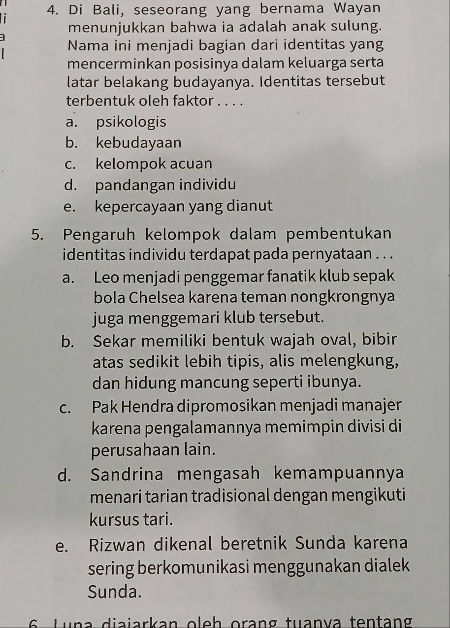 Di Bali, seseorang yang bernama Wayan
menunjukkan bahwa ia adalah anak sulung.
Nama ini menjadi bagian dari identitas yang
mencerminkan posisinya dalam keluarga serta
latar belakang budayanya. Identitas tersebut
terbentuk oleh faktor . . . .
a. psikologis
b. kebudayaan
c. kelompok acuan
d. pandangan individu
e. kepercayaan yang dianut
5. Pengaruh kelompok dalam pembentukan
identitas individu terdapat pada pernyataan . . .
a. Leo menjadi penggemar fanatik klub sepak
bola Chelsea karena teman nongkrongnya
juga menggemari klub tersebut.
b. Sekar memiliki bentuk wajah oval, bibir
atas sedikit lebih tipis, alis melengkung,
dan hidung mancung seperti ibunya.
c. Pak Hendra dipromosikan menjadi manajer
karena pengalamannya memimpin divisi di
perusahaan lain.
d. Sandrina mengasah kemampuannya
menari tarian tradisional dengan mengikuti
kursus tari.
e. Rizwan dikenal beretnik Sunda karena
sering berkomunikasi menggunakan dialek
Sunda.
6 Luna diaiarkan oleh orang tuanva tentang