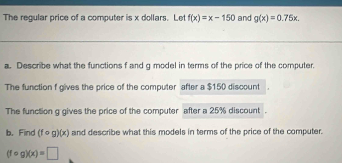 The regular price of a computer is x dollars. Let f(x)=x-150 and g(x)=0.75x. 
a. Describe what the functions f and g model in terms of the price of the computer. 
The function f gives the price of the computer after a $150 discount 
The function g gives the price of the computer after a 25% discount . 
b. Find (fcirc g)(x) and describe what this models in terms of the price of the computer.
(fcirc g)(x)=□