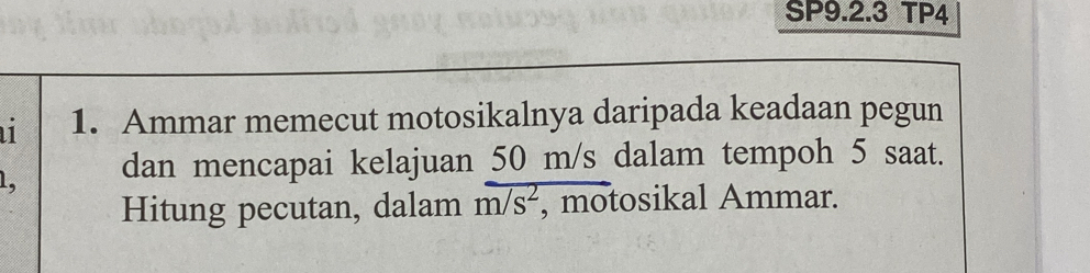 SP9.2.3 TP4 
1. Ammar memecut motosikalnya daripada keadaan pegun
1, dan mencapai kelajuan 50 m/s dalam tempoh 5 saat. 
Hitung pecutan, dalam m/s^2 , motosikal Ammar.