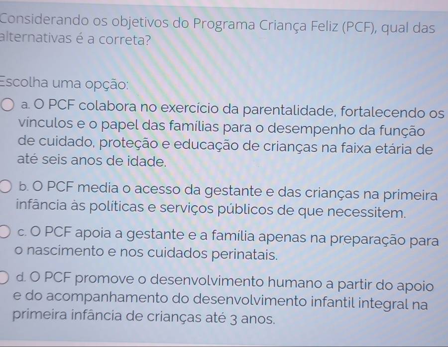 Considerando os objetivos do Programa Criança Feliz (PCF), qual das
alternativas é a correta?
Escolha uma opção:
a. O PCF colabora no exercício da parentalidade, fortalecendo os
vínculos e o papel das famílias para o desempenho da função
de cuidado, proteção e educação de crianças na faixa etária de
até seis anos de idade.
b. O PCF media o acesso da gestante e das crianças na primeira
infância às políticas e serviços públicos de que necessitem.
c. O PCF apoia a gestante e a família apenas na preparação para
o nascimento e nos cuidados perinatais.
d. O PCF promove o desenvolvimento humano a partir do apoio
e do acompanhamento do desenvolvimento infantil integral na
primeira infância de crianças até 3 anos.