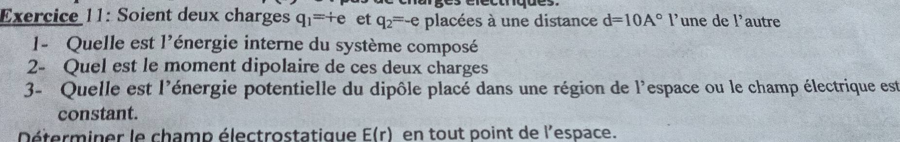 Soient deux charges q_1=+e et q_2=-e placées à une distance d=10A° l’une de 1^, autre 
1- Quelle est 1' lénergie interne du système composé 
2- Quel est le moment dipolaire de ces deux charges 
3- Quelle est l'énergie potentielle du dipôle placé dans une région de l'espace ou le champ électrique est 
constant. 
Déterminer le champ électrostatique E(r) en tout point de l’espace.