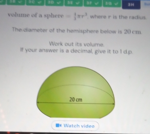 aD 3E √ 3F 30 √ 3H to 
volume of a sphere = 4/3 π r^3 where r is the radius. 
The diameter of the hemisphere below is 20 cm. 
Work out its volume. 
If your answer is a decimal, give it to 1 d.p. 
■( Watch video