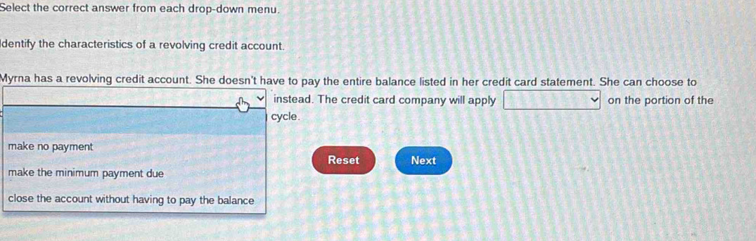 Select the correct answer from each drop-down menu.
dentify the characteristics of a revolving credit account.
Myrna has a revolving credit account. She doesn't have to pay the entire balance listed in her credit card statement. She can choose to
instead. The credit card company will apply on the portion of the
cycle.
make no payment
Reset Next
make the minimum payment due
close the account without having to pay the balance