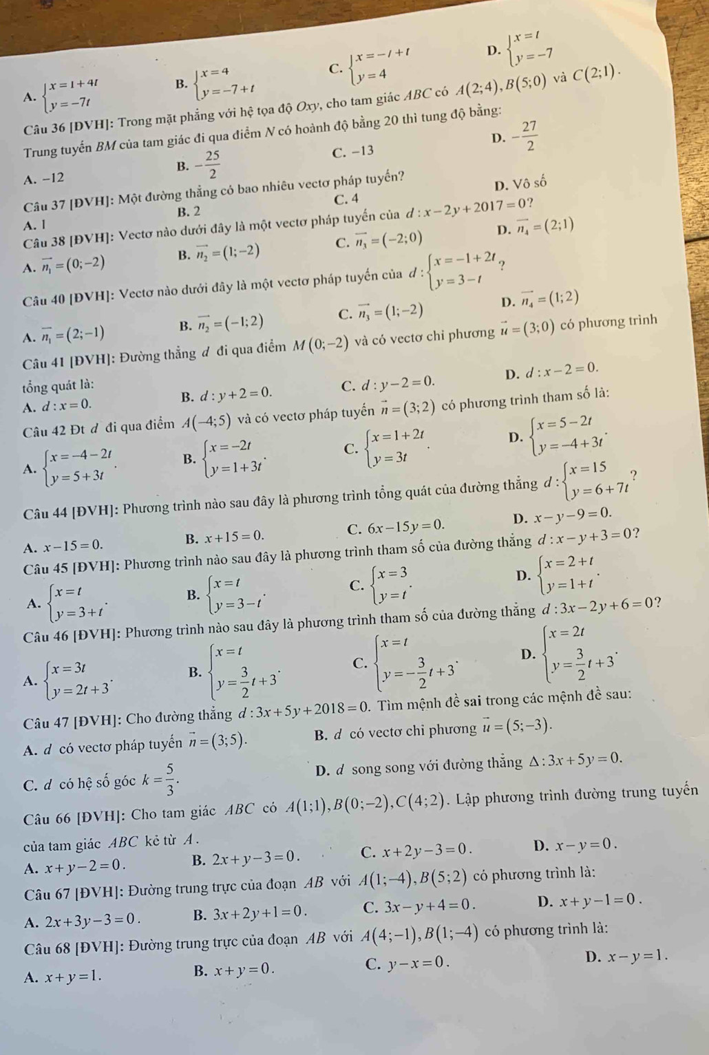 A. beginarrayl x=1+4t y=-7tendarray. B. beginarrayl x=4 y=-7+tendarray. C. beginarrayl x=-/+t y=4endarray.
D. beginarrayl x=t y=-7endarray.
Câu 36 [ĐVH]: Trong mặt phẳng với hệ tọa độ Oxy, cho tam giác ABC có A(2;4),B(5;0) và C(2;1).
Trung tuyến BM của tam giác đi qua điểm N có hoành độ bằng 20 thì tung độ bằng:
D.
A. −12 - 25/2  C. −13 - 27/2 
B.
C. 4 D. Vhat c số
Cầu 37 [ĐVH]: Một đường thẳng có bao nhiêu vectơ pháp tuyến?
B. 2
Câu 38 [ĐVH]: Vectơ nào dưới đây là một vectơ pháp tuyến của d:x-2y+2017=0 7
A. l
D.
A. vector n_1=(0;-2) B. vector n_2=(1;-2) C. vector n_3=(-2;0) vector n_4=(2;1)
Câu 40 [ĐVH]: Vectơ nào dưới đây là một vectơ pháp tuyến của d:beginarrayl x=-1+2t y=3-tendarray. ?
D.
A. overline n_1=(2;-1) B. vector n_2=(-1;2) C. vector n_3=(1;-2) vector n_4=(1;2)
Câu 41 [ĐVH]: Đường thẳng đ đi qua điểm M(0;-2) và có vectơ chỉ phương vector u=(3;0) có phương trình
tổng quát là: C. d:y-2=0. D. d:x-2=0.
A. d:x=0.
B. d:y+2=0.
Câu 42 Đt đ đi qua điểm A(-4;5) và có vectơ pháp tuyển vector n=(3;2) có phương trình tham số là:
A. beginarrayl x=-4-2t y=5+3tendarray. . B. beginarrayl x=-2t y=1+3tendarray. . C. beginarrayl x=1+2t y=3tendarray. . D. beginarrayl x=5-2t y=-4+3tendarray. .
Câu 44 [ĐVH]: Phương trình nào sau đây là phương trình tổng quát của đường thẳng d:beginarrayl x=15 y=6+7tendarray. ?
C.
A. x-15=0. B. x+15=0. 6x-15y=0. D. x-y-9=0.
Câu 45[DVH] ]: Phương trình nào sau đây là phương trình tham số của đường thẳng d:x-y+3=0
?
A. beginarrayl x=t y=3+tendarray. .
B. beginarrayl x=t y=3-tendarray. .
C. beginarrayl x=3 y=tendarray. .
D. beginarrayl x=2+t y=1+tendarray. .
Câu 46 [ĐVH]: Phương trình nào sau đây là phương trình tham số của đường thẳng d:3x-2y+6=0
A. beginarrayl x=3t y=2t+3endarray. . B. beginarrayl x=t y= 3/2 t+3endarray. . C. beginarrayl x=t y=- 3/2 t+3endarray. . D. beginarrayl x=2t y= 3/2 t+3^.endarray.
Câu 47 [ĐVH]: Cho đường thẳng d:3x+5y+2018=0 0. Tìm mệnh đề sai trong các mệnh đề sau:
A. d có vectơ pháp tuyến vector n=(3;5). B. d có vectơ chi phương vector u=(5;-3).
C. d có hệ số góc k= 5/3 . D. d song song với đường thẳng △ :3x+5y=0.
Câu 66 [ĐVH]: Cho tam giác ABC có A(1;1),B(0;-2),C(4;2) Lập phương trình đường trung tuyến
của tam giác ABC kẻ từ A .
A. x+y-2=0. B. 2x+y-3=0. C. x+2y-3=0. D. x-y=0.
Câu 67 [ĐVH]: Đường trung trực của đoạn AB với A(1;-4),B(5;2) có phương trình là:
A. 2x+3y-3=0. B. 3x+2y+1=0. C. 3x-y+4=0. D. x+y-1=0.
Câu 68 [ĐVH]: Đường trung trực của đoạn AB với A(4;-1),B(1;-4) có phương trình là:
C. y-x=0.
D. x-y=1.
A. x+y=1.
B. x+y=0.