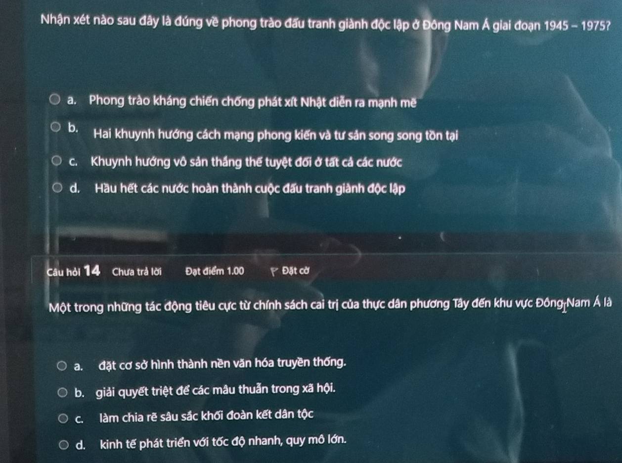 Nhận xét nào sau đây là đúng về phong trào đấu tranh giành độc lập ở Đông Nam Á giai đoạn 1945-1975 ?
a. Phong trào kháng chiến chống phát xít Nhật diễn ra mạnh mẽ
b. Hai khuynh hướng cách mạng phong kiến và tư sản song song tồn tại
c. Khuynh hướng vô sản thắng thể tuyệt đối ở tất cả các nước
d. Hầu hết các nước hoàn thành cuộc đấu tranh giành độc lập
Câu hỏi 14 Chưa trả lời Đạt điểm 1.00 Đặt cờ
Một trong những tác động tiêu cực từ chính sách cai trị của thực dân phương Tây đến khu vực Đông|Nam Á là
a. đặt cơ sở hình thành nền văn hóa truyền thống.
b. giải quyết triệt để các mâu thuẫn trong xã hội.
c. làm chia rẽ sâu sắc khối đoàn kết dân tộc
d. kinh tế phát triển với tốc độ nhanh, quy mô lớn.