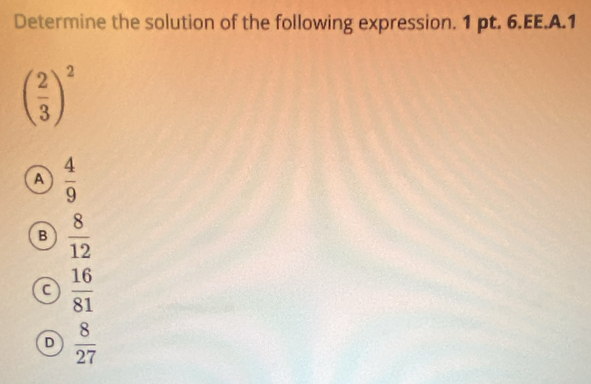 Determine the solution of the following expression. 1 pt. 6.EE.A.1
( 2/3 )^2
A  4/9 
B  8/12 
a  16/81 
D  8/27 