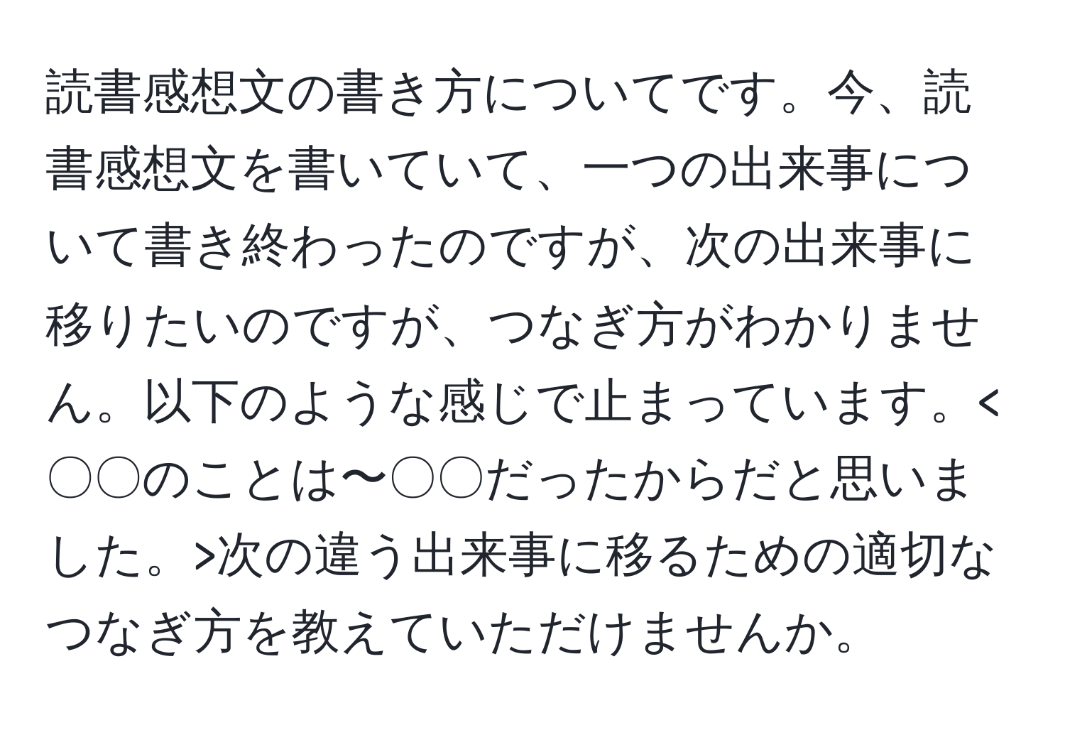 読書感想文の書き方についてです。今、読書感想文を書いていて、一つの出来事について書き終わったのですが、次の出来事に移りたいのですが、つなぎ方がわかりません。以下のような感じで止まっています。 次の違う出来事に移るための適切なつなぎ方を教えていただけませんか。