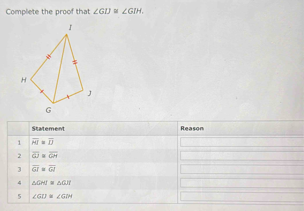 Complete the proof that ∠ GIJ≌ ∠ GIH. 
Statement Reason 
1 overline HI≌ overline IJ
2 overline GJ≌ overline GH
3 overline GI≌ overline GI
4 △ GHI≌ △ GJI
5 ∠ GIJ≌ ∠ GIH