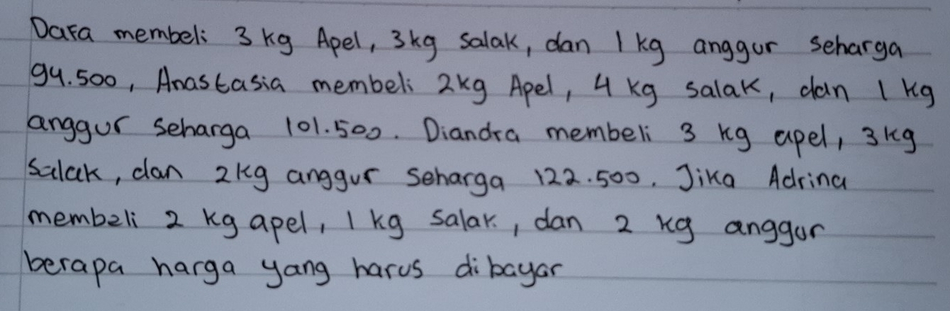 Dara membel: 3 kg Apel, 3kg salak, dan 1 kg anggor seharga
99. 500, Anastasia membeli 2kg Apel, 4 Kg salak, dan 1 kg
anggur scharga 101. 500. Diandra membeli 3 kg apel, 3kg
salak, clan 2kg anggur scharga 122. 500. Jika Adrina 
membeli 2 kg apel, I kg salar, dan 2 kg anggor 
berapa harga yang harus dibayar