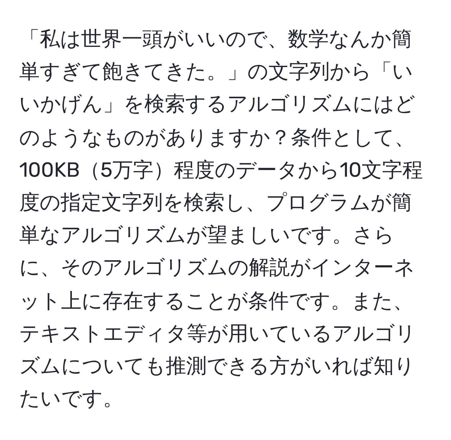 「私は世界一頭がいいので、数学なんか簡単すぎて飽きてきた。」の文字列から「いいかげん」を検索するアルゴリズムにはどのようなものがありますか？条件として、100KB5万字程度のデータから10文字程度の指定文字列を検索し、プログラムが簡単なアルゴリズムが望ましいです。さらに、そのアルゴリズムの解説がインターネット上に存在することが条件です。また、テキストエディタ等が用いているアルゴリズムについても推測できる方がいれば知りたいです。