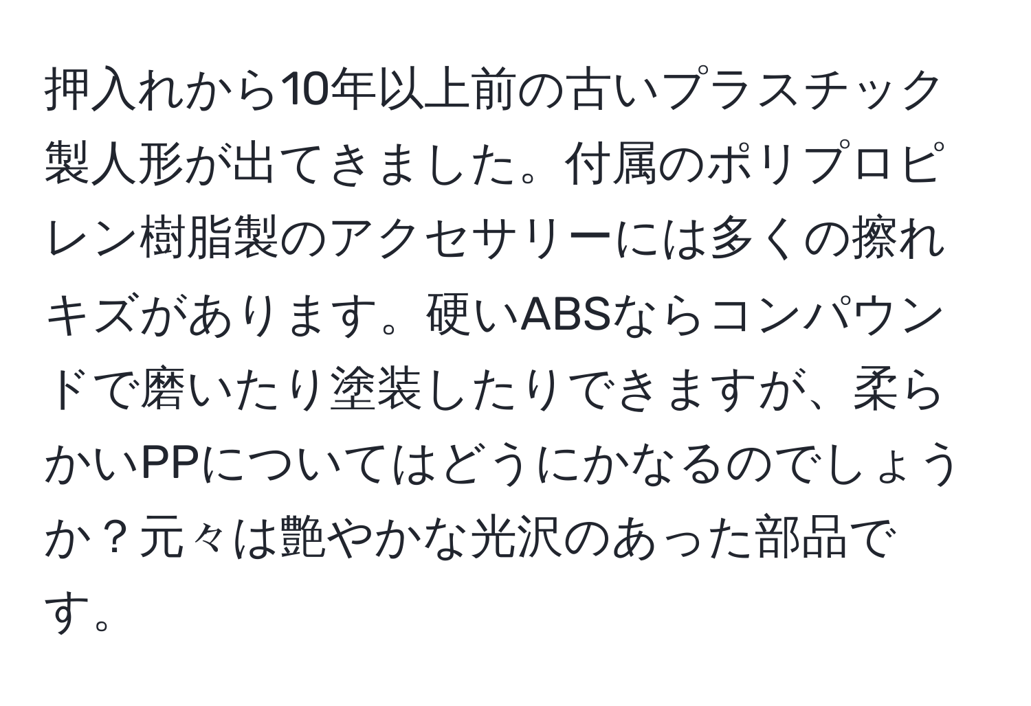 押入れから10年以上前の古いプラスチック製人形が出てきました。付属のポリプロピレン樹脂製のアクセサリーには多くの擦れキズがあります。硬いABSならコンパウンドで磨いたり塗装したりできますが、柔らかいPPについてはどうにかなるのでしょうか？元々は艶やかな光沢のあった部品です。
