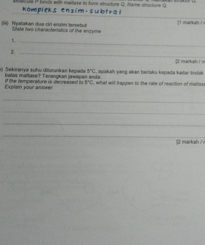 Molecule P binds with maltase to form structure Q. Name structure Q. 
_ 
ot r at 
_ 
(iii) Nyatakan dua ciri enzim tersebut 
[1 markah / 
State two characteristics of the enzyme 
1._ 
2._ 
[2 markah / m 
) Sekiranya suhu diturunkan kepada 5°C , apakah yang akan berlaku kepada kadar tindak 
balas maltase? Terangkan jawapan anda. 
If the temperature is decreased to 5°C , what will happen to the rate of reaction of maltas 
Explain your answer. 
_ 
_ 
_ 
_ 
[2 markah / r