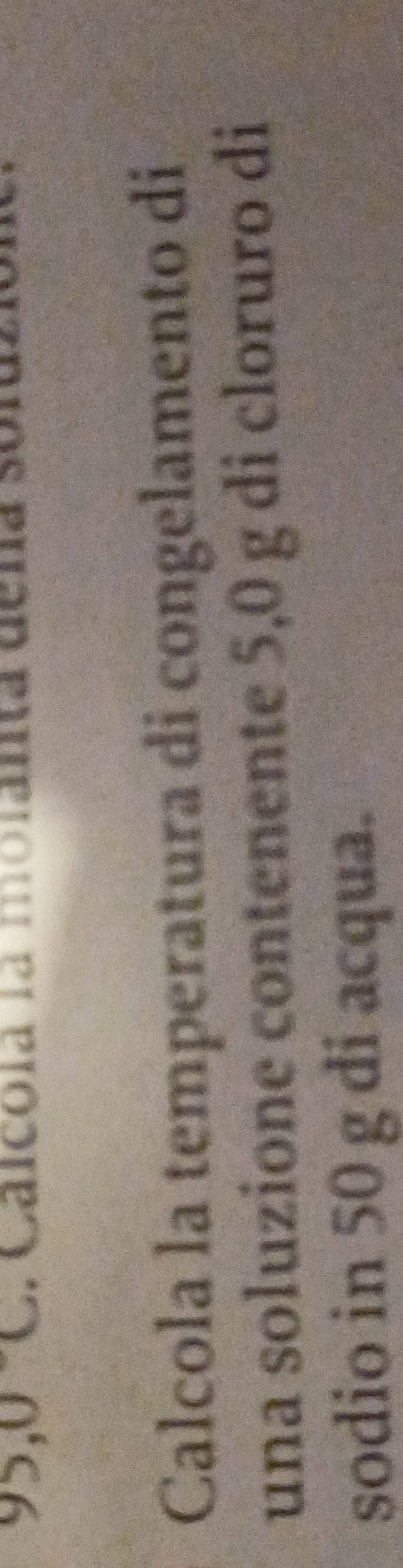95,0°C , Calcoía la molanta dena 
Calcola la temperatura di congelamento di 
una soluzione contenente 5,0 g di cloruro di 
sodio in 50 g di acqua.