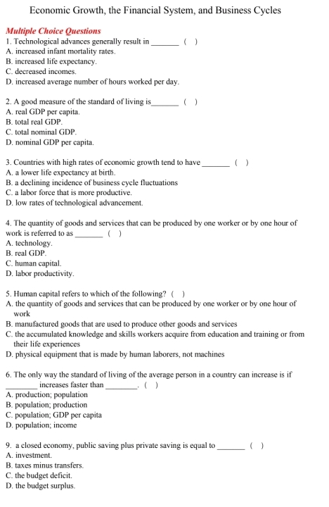 Economic Growth, the Financial System, and Business Cycles
Multiple Choice Questions
1. Technological advances generally result in _( )
A. increased infant mortality rates.
B. increased life expectancy.
C. decreased incomes.
D. increased average number of hours worked per day.
2. A good measure of the standard of living is_ ( )
A. real GDP per capita.
B. total real GDP.
C. total nominal GDP.
D. nominal C DP per capita.
3. Countries with high rates of economic growth tend to have_ ( )
A. a lower life expectancy at birth.
B. a declining incidence of business cycle fluctuations
C. a labor force that is more productive.
D. low rates of technological advancement.
4. The quantity of goods and services that can be produced by one worker or by one hour of
work is referred to as_ ( )
A. technology.
B. real GDP.
C. human capital.
D. labor productivity.
5. Human capital refers to which of the following? ( )
A. the quantity of goods and services that can be produced by one worker or by one hour of
work
B. manufactured goods that are used to produce other goods and services
C. the accumulated knowledge and skills workers acquire from education and training or from
their life experiences
D. physical equipment that is made by human laborers, not machines
6. The only way the standard of living of the average person in a country can increase is if
_increases faster than_ . ( )
A. production; population
B. population; production
C. population; GDP per capita
D. population; income
9. a closed economy, public saving plus private saving is equal to _( )
A. investment.
B. taxes minus transfers
C. the budget deficit.
D. the budget surplus.