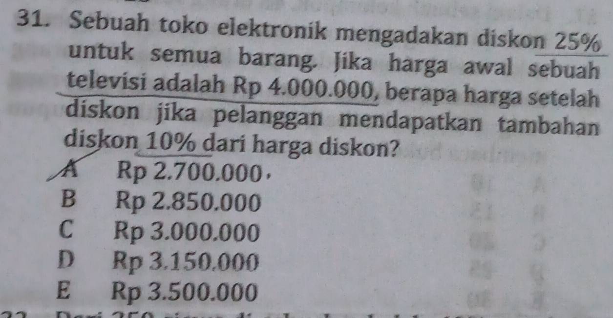 Sebuah toko elektronik mengadakan diskon 25%
untuk semua barang. Jika harga awal sebuah
televisi adalah Rp 4.000.000, berapa harga setelah
diskon jika pelanggan mendapatkan tambahan
diskon 10% dari harga diskon?
A Rp 2.700.000 ，
B Rp 2.850.000
C Rp 3.000.000
D Rp 3.150.000
E Rp 3.500.000