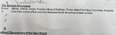 The Earliest Americans 
Know: Maize, Aztecs, Incas, Pueblo; Mound Builders, Three-sister Farming, Cherckee, Iroquois 
4. Des cribe some of the common features North American Indian culture. 
ndirect Discoverers of the New World