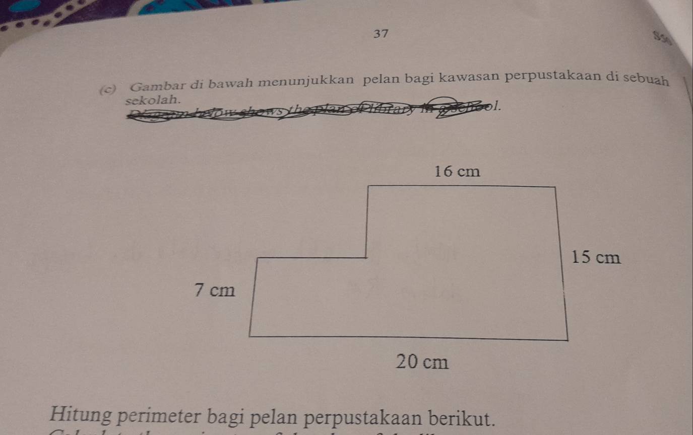 37
S50
(c) Gambar di bawah menunjukkan pelan bagi kawasan perpustakaan di sebuah 
sekolah. 
l. 
Hitung perimeter bagi pelan perpustakaan berikut.