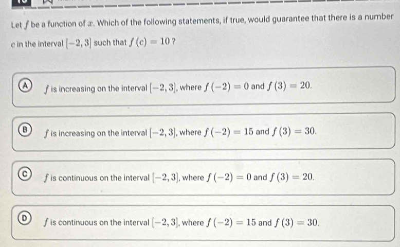 Let f be a function of x. Which of the following statements, if true, would guarantee that there is a number
c in the interval [-2,3] such that f(c)=10 ?
a f is increasing on the interval [-2,3] , where f(-2)=0 and f(3)=20.
B f is increasing on the interval [-2,3] , where f(-2)=15 and f(3)=30.
a f is continuous on the interval [-2,3] , where f(-2)=0 and f(3)=20.
f is continuous on the interval [-2,3] , where f(-2)=15 and f(3)=30.