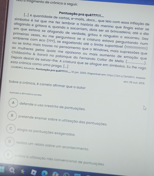 Lelu o fragmento de crônica a sequir.
Pontuação pra quê???!!!...
[...] A quantidade de cartas, e-mails, .docs... que leio com essa inflação de
símbolos é tal que me fez lembrar a história do menino que fingia estar se
afogando e gritava e, quando o socorriam, dizia ser só brincadeira; até o dia
em que estava se afogando de verdade, gritou e ninguém o socorreu. Das
primeiras vezes, eu me perguntava se a criatura estava perguntando num
ambiente com eco (???), se esgoelando até o limite suportável (!!!!!!!!!!!!!!!!!!!!)
ou se tinha mais travas no pensamento que o Windows, mais supressões que
as mulheres pelas quais me apaixono ou mais aumento de emoção que
Chitāozinho & Xororó no palanque do Fernando Collor de Mello ( )
Depois desisti de salvar-lhe. A criatura que se afogue em símbolos. Eu lhe rogo
esta crônica como uma praga. (...]
LOUREIRO, Eduardo. Pontuação pra quê???III..., 10 jan. 2000. Disponível em: https://bit.ly/3khERhY. Acesso
em: 29 out. 2019.
Sobre a crônica, é correto afirmar que o autor
Assinale a afirmativa correta
A ) defende o uso irrestrito de pontuações.
B ) pretende ensinar sobre a utilização das pontuações.
C ) elogia as pontuações exageradas.
D  realiza um relato sobre um acontecimento.
E ) crítica a utilização não convencional de pontuações.