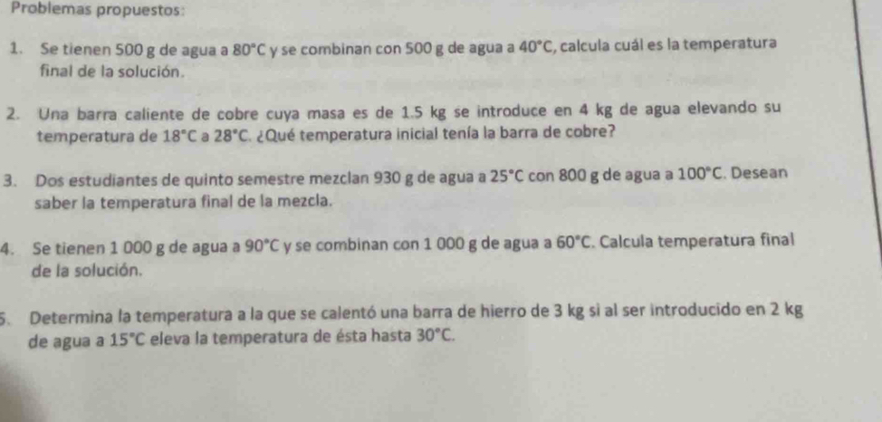 Problemas propuestos: 
1. Se tienen 500 g de agua a 80°C y se combinan con 500 g de agua a 40°C , calcula cuál es la temperatura 
final de la solución. 
2. Una barra caliente de cobre cuya masa es de 1.5 kg se introduce en 4 kg de agua elevando su 
temperatura de 18°C a 28°C ¿Qué temperatura inicial tenía la barra de cobre? 
3. Dos estudiantes de quinto semestre mezclan 930 g de agua a 25°C con 800 g de agua a 100°C. Desean 
saber la temperatura final de la mezcla. 
4. Se tienen 1 000 g de agua a 90°C y se combinan con 1 000 g de agua a 60°C. Calcula temperatura final 
de la solución. 
5. Determina la temperatura a la que se calentó una barra de hierro de 3 kg si al ser introducido en 2 kg
de agua a 15°C eleva la temperatura de ésta hasta 30°C.