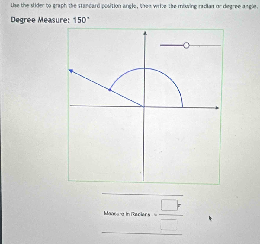 Use the slider to graph the standard position angle, then write the missing radian or degree angle.
Degree Measure: 150°
Measureninons= □ π /□  