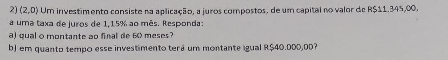 (2,0) Um investimento consiste na aplicação, a juros compostos, de um capital no valor de R$11.345,00, 
a uma taxa de juros de 1,15% ao mês. Responda: 
a) qual o montante ao final de 60 meses? 
b) em quanto tempo esse investimento terá um montante igual R$40.000,00?