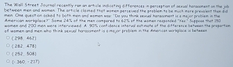 The Wall Street Journal resently ron an article indicating differesses in perseption of oceual henacoment on the job
bettween men and women. The article claimed that women perceived the problem to be much more prevalent then did
men. One question saked to both men ond women woa: "Do you think sexual haraooment is a majer problem in the
American work plas x° Same 24% of the men compored to 62% of the wamen respanded ''Yes'' Suppose tha 150
women and 200 men were interviewed. A. 90% confidence interval estimate of the difference between the propartion
of women and men who think sexual horassment is a mejor preblem in the Americas workplace is betwees
(298,462)
(282,478)
(252,508)
(-340-217)