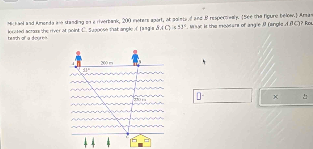 Michael and Amanda are standing on a riverbank, 200 meters apart, at points A and B respectively. (See the figure below.) Aman
located across the river at point C. Suppose that angle A (angle BAC) is 53°. What is the measure of angle B (angle ABC)? Rou
tenth of a degree.
□°
×