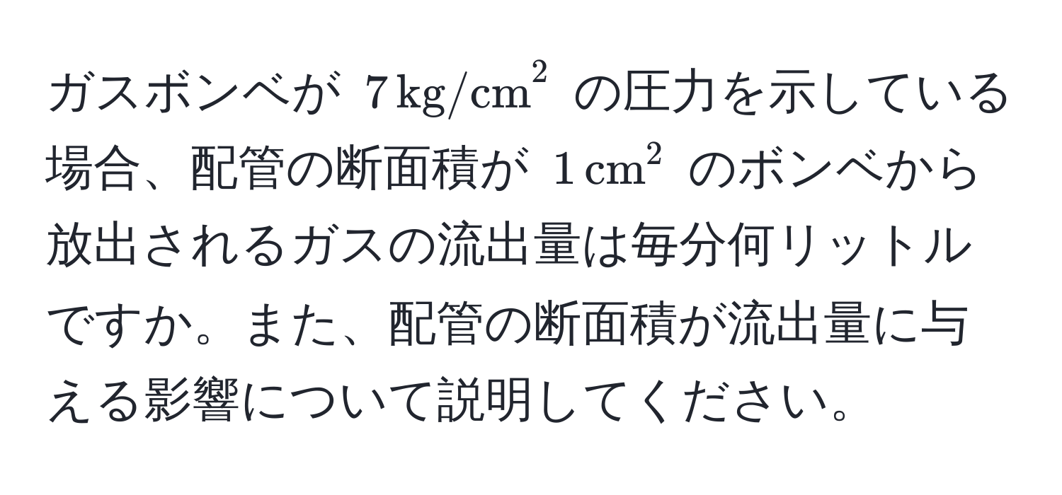 ガスボンベが $7 , (kg/cm)^(2$ の圧力を示している場合、配管の断面積が $1 , cm)^2$ のボンベから放出されるガスの流出量は毎分何リットルですか。また、配管の断面積が流出量に与える影響について説明してください。