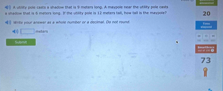 answered
A utility pole casts a shadow that is 9 meters long. A maypole near the utility pole casts
a shadow that is 6 meters long. If the utility pole is 12 meters tall, how tall is the maypole? 20
) Write your answer as a whole number or a decimal. Do not round. Time
elapsed
D □ meters
00 13 44
Submit
SEC
SmartScore
out of 100 0
73