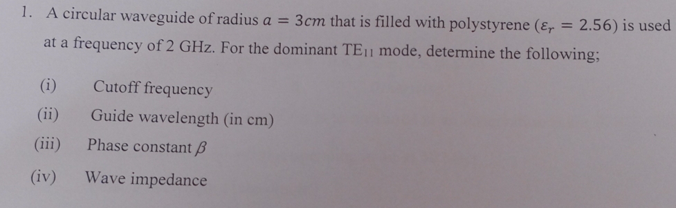 A circular waveguide of radius a=3cm that is filled with polystyrene (varepsilon _r=2.56) is used 
at a frequency of 2 GHz. For the dominant TE_11 mode, determine the following; 
(i) Cutoff frequency 
(ii) Guide wavelength (in cm) 
(iii) Phase constant β
(iv) Wave impedance