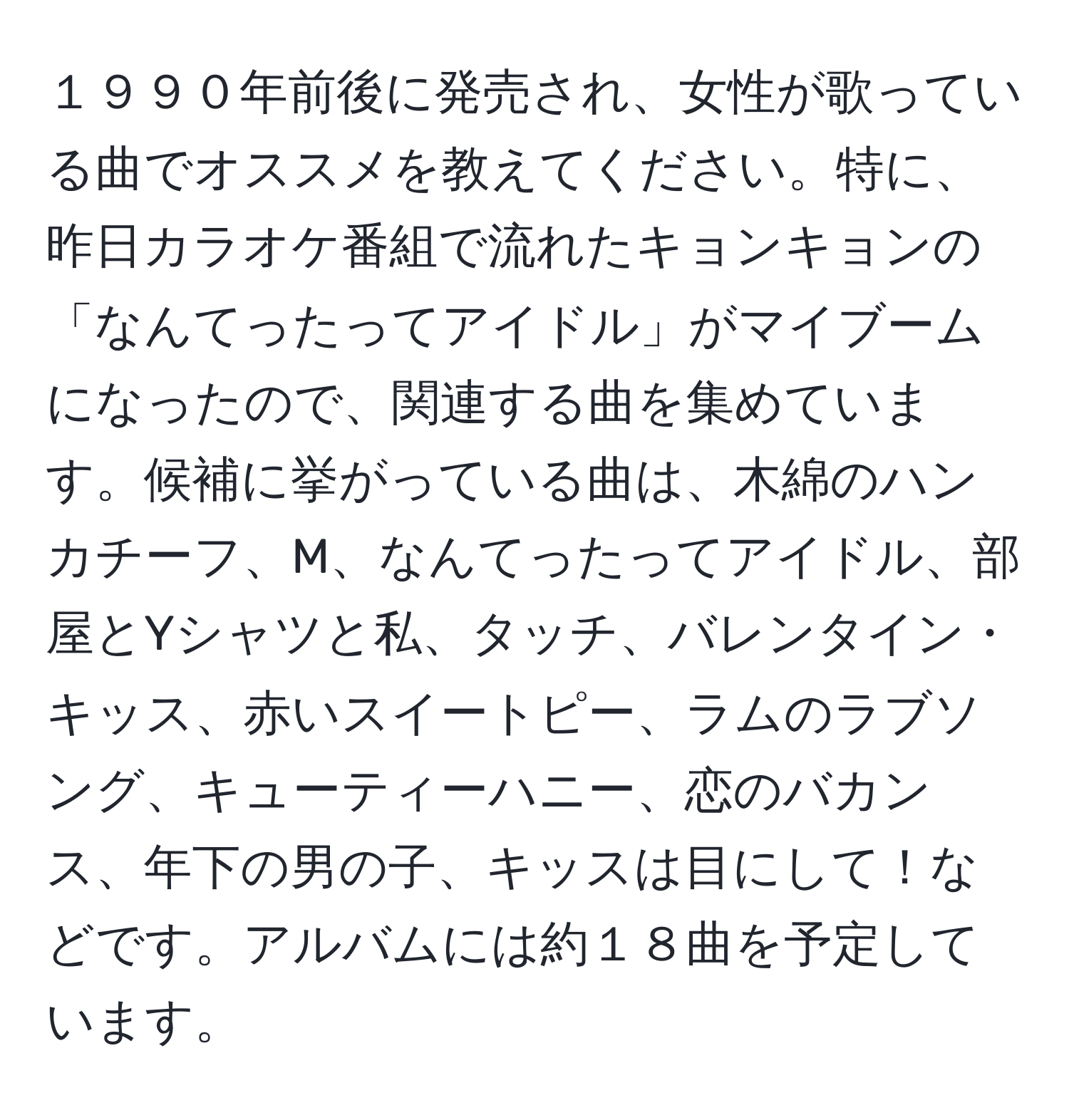 １９９０年前後に発売され、女性が歌っている曲でオススメを教えてください。特に、昨日カラオケ番組で流れたキョンキョンの「なんてったってアイドル」がマイブームになったので、関連する曲を集めています。候補に挙がっている曲は、木綿のハンカチーフ、M、なんてったってアイドル、部屋とYシャツと私、タッチ、バレンタイン・キッス、赤いスイートピー、ラムのラブソング、キューティーハニー、恋のバカンス、年下の男の子、キッスは目にして！などです。アルバムには約１８曲を予定しています。