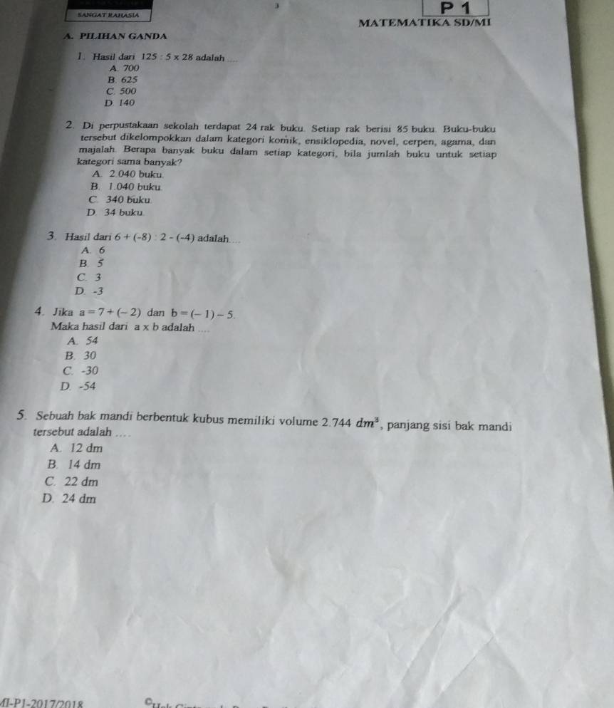 SANGAT RAHASIA
1
MATEMATIKA SD/MI
A. PILIHAN GANDA
]. Hasil dari 125:5* 28 adalah
A. 700
B. 625
C. 500
D. 140
2. Di perpustakaan sekolah terdapat 24 rak buku. Setiap rak berisi 85 buku. Buku-buku
tersebut dikelompokkan dalam kategori komik, ensiklopedia, novel, cerpen, agama, dan
majalah. Berapa banyak buku dalam setiap kategori, bila jumlah buku untuk setiap
kategori sama banyak?
A. 2.040 buku
B. 1.040 buku
C. 340 buku
D. 34 buku
3. Hasil dari 6+(-8):2-(-4) adalah
A. 6
B. 5
C. 3
D. -3
4. Jika a=7+(-2) dan b=(-1)-5. 
Maka hasil dari a* b adalah
A. 54
B. 30
C. -30
D. -54
5. Sebuah bak mandi berbentuk kubus memiliki volume 2.744dm^3 , panjang sisi bak mandi
tersebut adalah ....
A. 12 dm
B. 14 dm
C. 22 dm
D. 24 dm
MI-P1-2017/2018