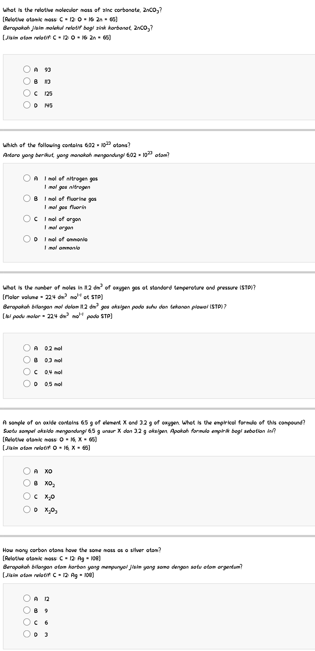 What is the relative molecular mass of zinc carbonate, 2nCO_3?
[Relative atomic mass: C=12;O=16;2n=65]
Berapakah jisim molekul relatif bagi zink karbonat, 2nCO_3?
[Jisim atom relatif: C=12;O=16;2n=65J
A 93
B 113
C 125
D 145
Which of the following contains 6.02* 10^(23) atoms?
Antara yang berikut, yang manakah mengandungi 6.02* 10^(23) atom?
A 1 mol of nitrogen gos
mol gos nitrogen
B 1 mol of fluorine gas 
I mol gas fluorin
C 1 mol of argon
1 mol argon
D 1 mol of ammonia
1 mol ammonia
What is the number of moles in i 11.2dm^3 of oxygen gas at standard temperature and pressure (STP)?
[Molar volume =22.4dm^3mo^(l-1) ot STP]
Berapakah bilangan mol dalam 11.2 dm^3 gas oksigen pada suhu dan tekanan piawai (STP)?
[Isi padu mol or=22.4dm^3mo^(l-1) pada STP]
A 0.2 mol
B 0.3 mol
C 0.4 mol
D 0.5 mol
A sample of an oxide contains 6.5 g of element X and 3.2 g of oxygen. What is the empirical formula of this compound?
Suatu sampel oksida mengandungi 6.5 g unsur X dan 3.2 g oksigen. Apakah formula empirik bagi sebatian inf?
[Relative atomic mass: O=16,X=65J
[Jisim atom relatif. 0=16,x=65]
A XO
XO_2
C X_2O
D X_2O_3
How many carbon atoms have the same mass as a silver atom?
[Relative atomic moss: C=12;Ag=108]
Berapakah bilangan atom karbon yang mempunyai jisim yang sama dengan satu atom argentum?
[Jisim atom relatif: C=12;Ag=108]
A 12
B⩾9
C 6
D 3