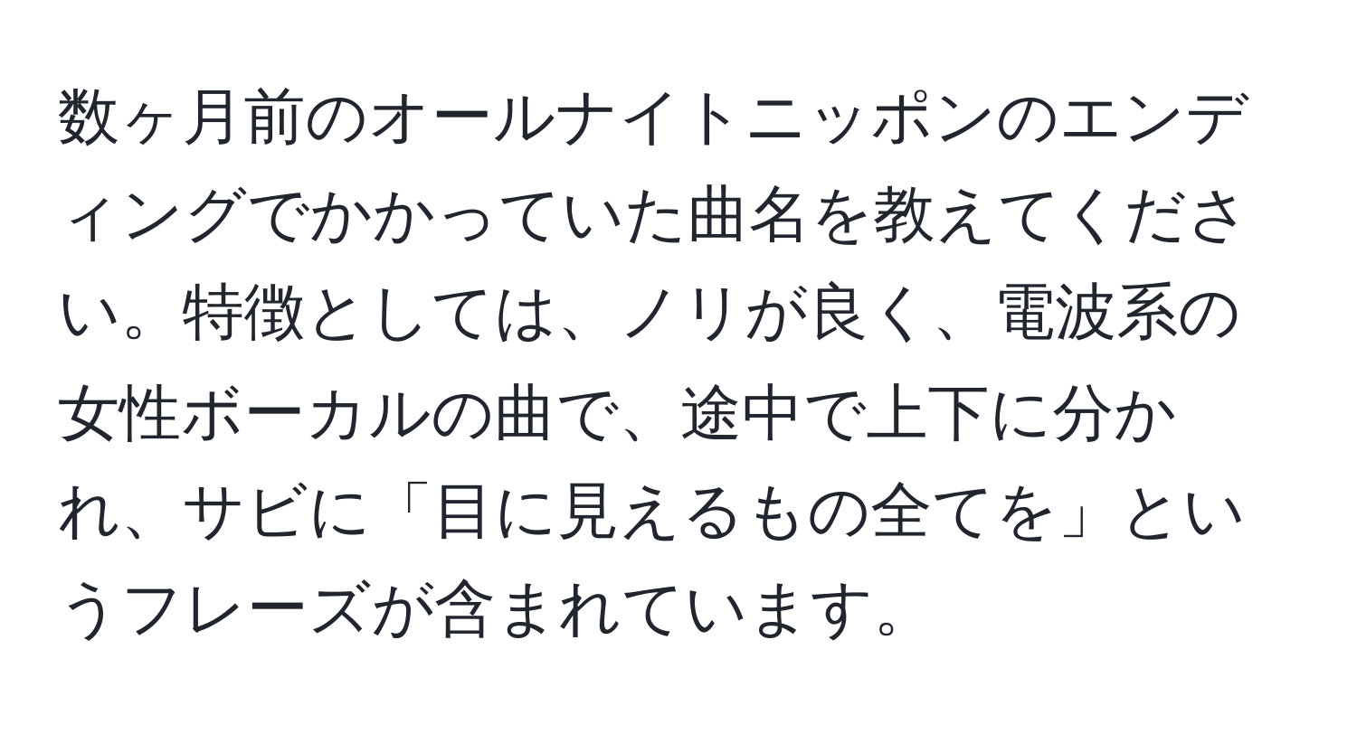 数ヶ月前のオールナイトニッポンのエンディングでかかっていた曲名を教えてください。特徴としては、ノリが良く、電波系の女性ボーカルの曲で、途中で上下に分かれ、サビに「目に見えるもの全てを」というフレーズが含まれています。