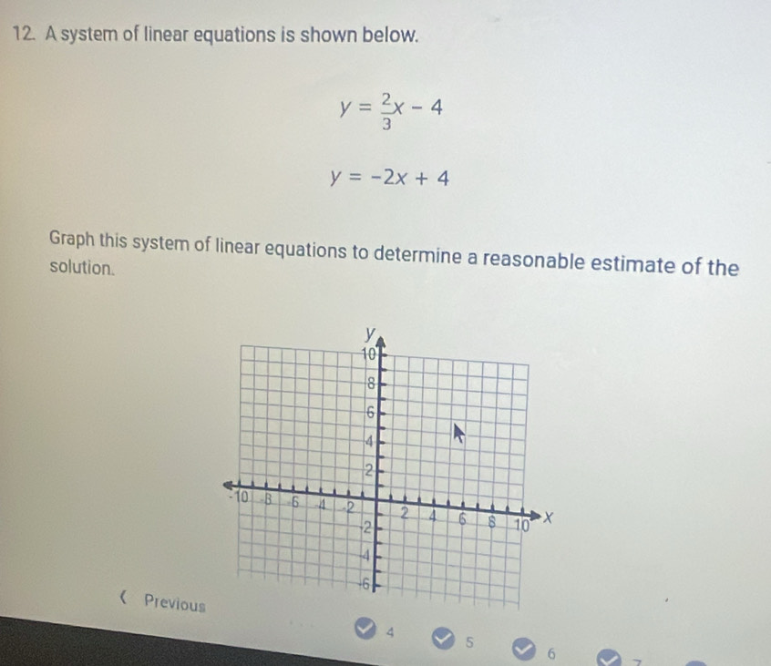 A system of linear equations is shown below.
y= 2/3 x-4
y=-2x+4
Graph this system of linear equations to determine a reasonable estimate of the
solution.
《 Previous
4
5
6