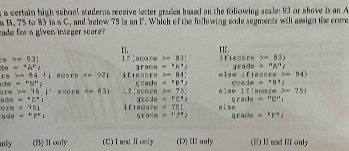 a certain high school students receive letter grades based on the following scale: 93 or above is an A
a B, 75 to 83 is a C, and below 75 is an F. Which of the following code segments will assign the corre
rade for a given integer score?
11. III.
=93) if(score - 93) if(score -93)
d =''A'', grade - "A"/ grade ''A'' 
re =8411 score if(score = 84) else if(scor e>=84)
de =''B''J grade = "B", grade equiv ''B''J
ore =7511 score if(score = 75) else if(score =75)
ade ='' '' ' grade = "C"; grade equiv^nC^nI
ore <75) lf(score < 75</tex>) else
ade =''F'', grade = "F"1 grade =''p'') 
nly (B) Ionly (C) I and II only (D) II only (E) I and I only