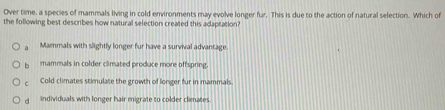 Over time, a species of mammals living in cold environments may evolve longer fur. This is due to the action of natural selection. Which of
the following best describes how natural selection created this adaptation?
a Mammals with slightly longer fur have a survival advantage.
b mammals in colder climated produce more offspring.
C Cold climates stimulate the growth of longer fur in mammals.
d individuals with longer hair migrate to colder climates.