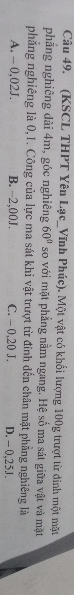 (KSCL THPT Yên Lạc_Vĩnh Phúc). Một vật có khối lượng 100g trượt từ đỉnh một mặt
phẳng nghiêng dài 4m, góc nghiêng 60° so với mặt phẳng nằm ngang. Hệ số ma sát giữa vật và mặt
phẳng nghiêng là 0,1. Công của lực ma sát khi vật trượt từ đỉnh đến chân mặt phẳng nghiêng là
A. - 0,02J. B. -2,00J. C. - 0,20 J. D. - 0,25J.