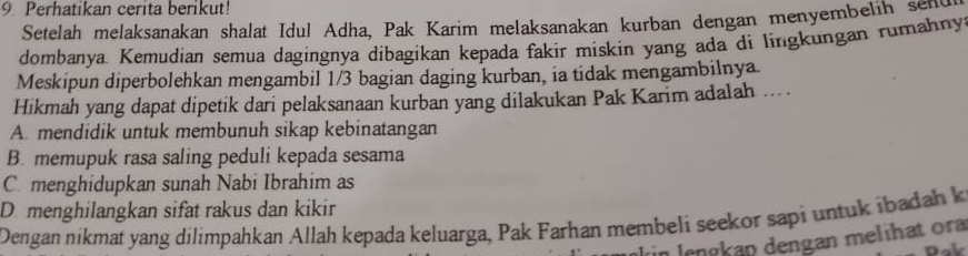 Perhatikan cerita berikut!
Setelah melaksanakan shalat Idul Adha, Pak Karim melaksanakan kurban dengan menyembelih sent
dombanya. Kemudian semua dagingnya dibagikan kepada fakir miskin yang ada di lingkungan rumahny
Meskipun diperbolehkan mengambil 1/3 bagian daging kurban, ia tidak mengambilnya
Hikmah yang dapat dipetik dari pelaksanaan kurban yang dilakukan Pak Karim adalah ... .
A. mendidik untuk membunuh sikap kebinatangan
B. memupuk rasa saling peduli kepada sesama
C. menghidupkan sunah Nabi Ibrahim as
D. menghilangkan sifat rakus dan kikir
Dengan nikmat yang dilimpahkan Allah kepada keluarga, Pak Farhan membeli seekor sapi untuk ibadah k
in lengkäp dengan melihat ora