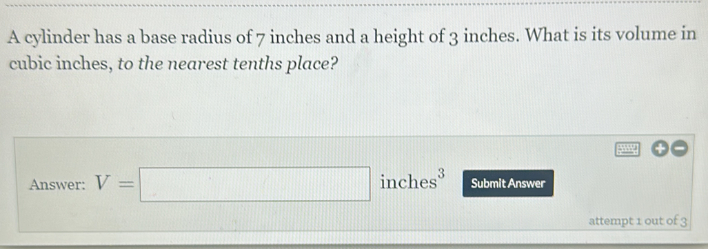 A cylinder has a base radius of 7 inches and a height of 3 inches. What is its volume in
cubic inches, to the nearest tenths place? 
+ 
Answer: V=□ inches Submit Answer 
attempt 1 out of 3