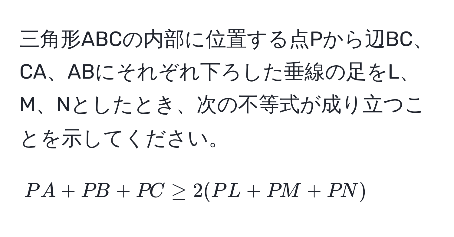 三角形ABCの内部に位置する点Pから辺BC、CA、ABにそれぞれ下ろした垂線の足をL、M、Nとしたとき、次の不等式が成り立つことを示してください。  
$$ PA + PB + PC ≥ 2 (PL + PM + PN) $$