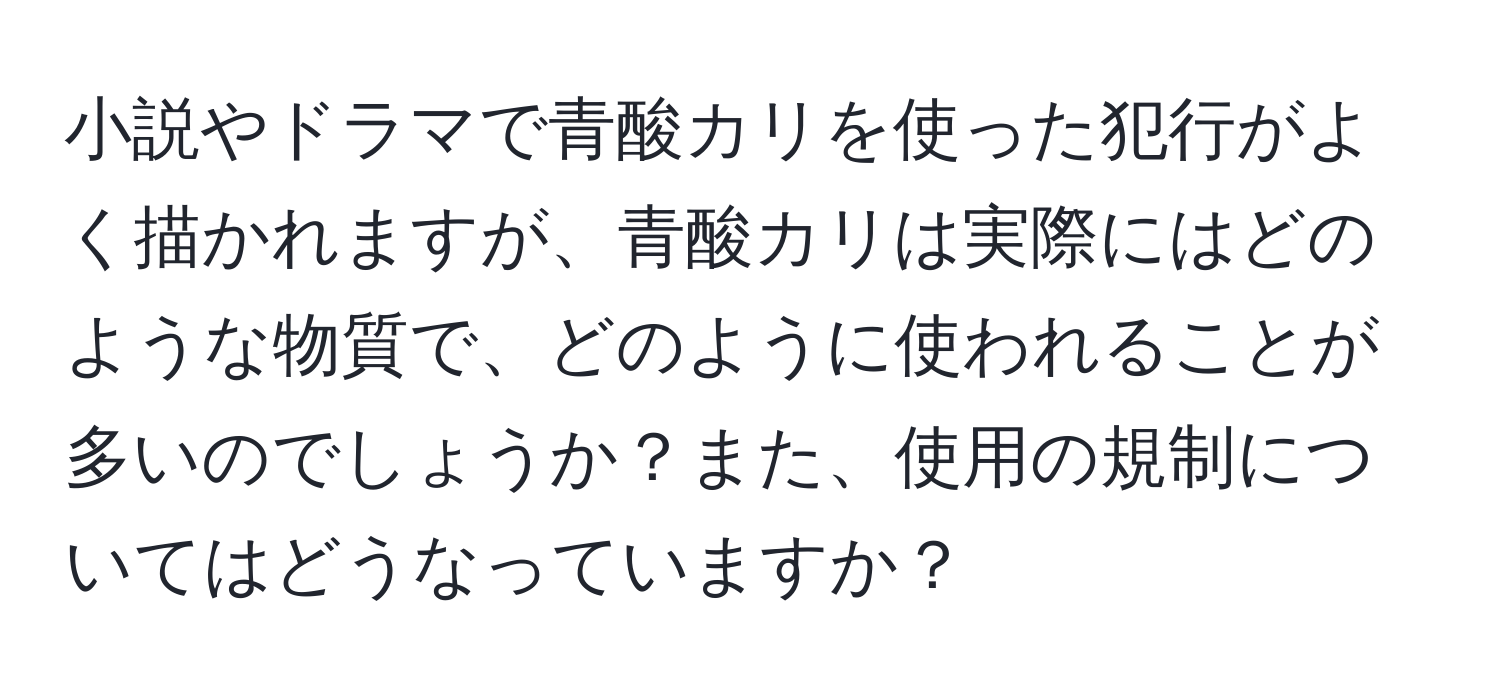 小説やドラマで青酸カリを使った犯行がよく描かれますが、青酸カリは実際にはどのような物質で、どのように使われることが多いのでしょうか？また、使用の規制についてはどうなっていますか？