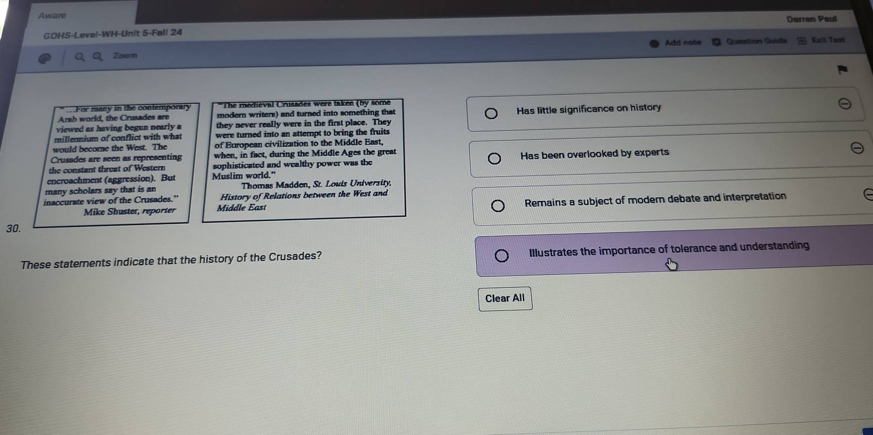 Aware
Darren Paul
GOHS-Level-WH-Unit 5-Fall 24
Add note Queation Guída Exit Test
Zoom
..For many in the contemporary *The medieval Crusades were taken (by some
Arab world, the Crusades are modern writers) and turned into something that Has little significance on history
viewed as having begun nearly a they never really were in the first place. They
millennium of conflict with what were turned into an attempt to bring the fruits
would become the West. The of European civilization to the Middle East,
Crusades are seen as representing when, in fact, during the Middle Ages the great
the constant threat of Western sophisticated and wealthy power was the Has been overlooked by experts
encroachment (aggression). But Muslim world."
many scholars say that is an Thomas Madden, St. Louis University,
inaccurate view of the Crusades.” History of Relations between the West and
Mike Shuster, reporter Middle East Remains a subject of modern debate and interpretation
30.
These statements indicate that the history of the Crusades? Illustrates the importance of tolerance and understanding
Clear All