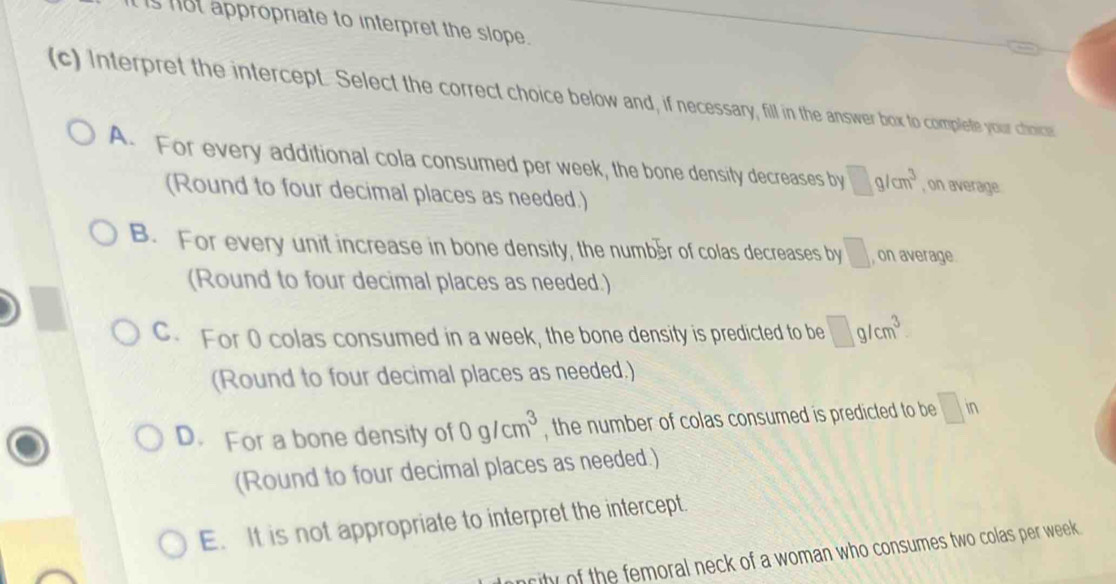 ot appropriate to interpret the slope .
(c) Interpret the intercept. Select the correct choice below and, if necessary, fill in the answer box to complete your choice
A. For every additional cola consumed per week, the bone density decreases by □ g/cm^3 , on average
(Round to four decimal places as needed.)
B. For every unit increase in bone density, the numbær of colas decreases by □ , on average
(Round to four decimal places as needed.)
C. For 0 colas consumed in a week, the bone density is predicted to be □ g/cm^3
(Round to four decimal places as needed.)
D. For a bone density of 0g/cm^3 , the number of colas consumed is predicted to be □ in
(Round to four decimal places as needed.)
E. It is not appropriate to interpret the intercept.
rity of the femoral neck of a woman who consumes two colas per week.